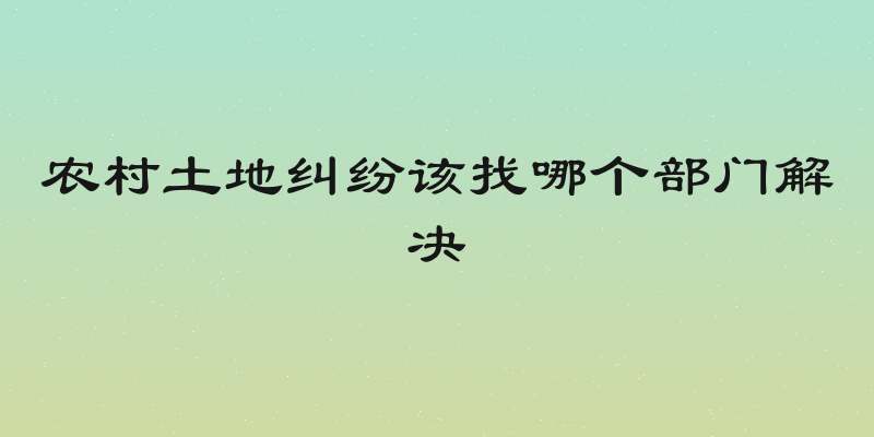 农村土地纠纷该找哪个部门解决