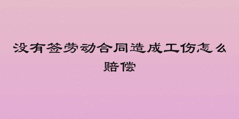没有签劳动合同造成工伤怎么赔偿