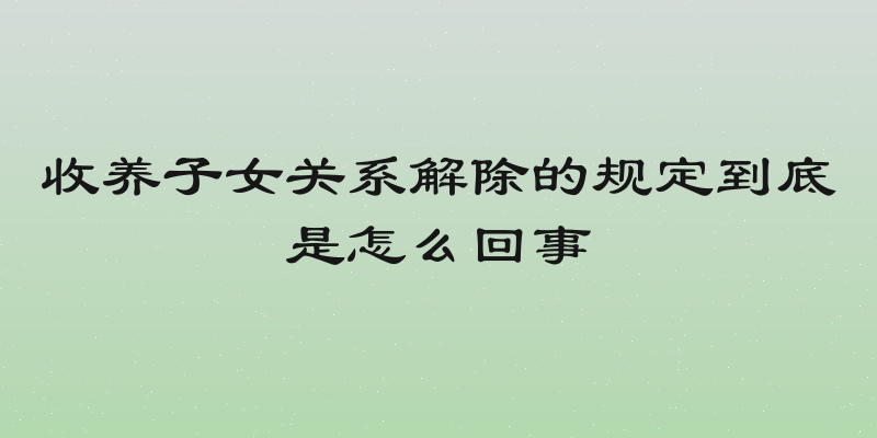 收养子女关系解除的规定到底是怎么回事