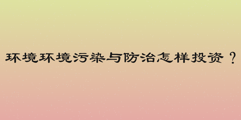 环境环境污染与防治怎样投资？