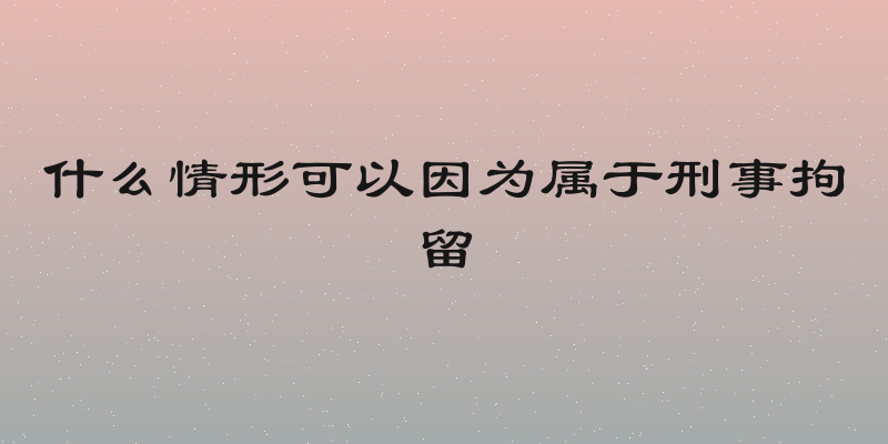 什么情形可以因为属于刑事拘留