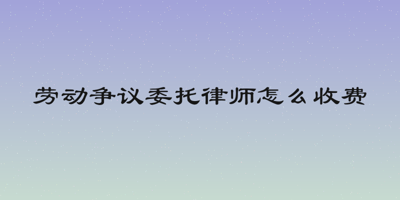 劳动争议委托律师怎么收费