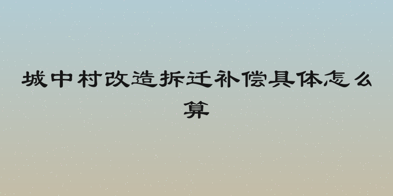 城中村改造拆迁补偿具体怎么算