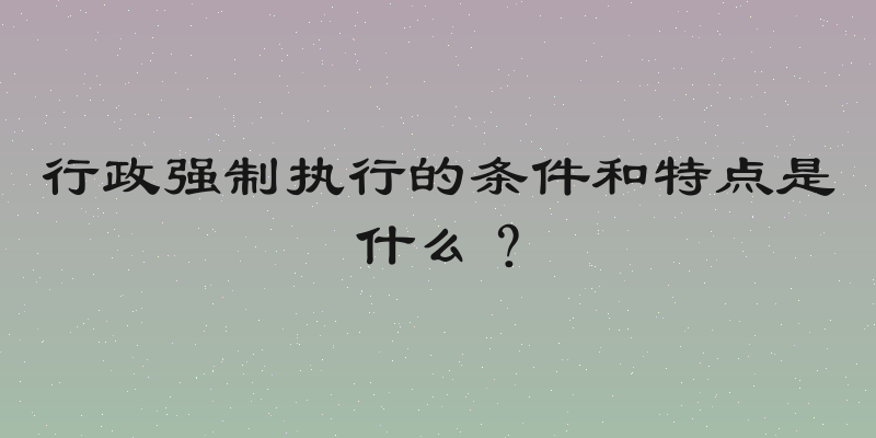 行政强制执行的条件和特点是什么？