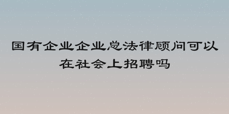 国有企业企业总法律顾问可以在社会上招聘吗