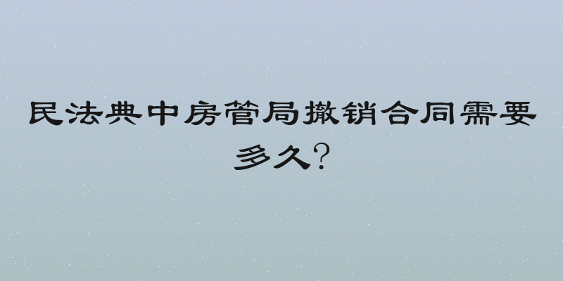 民法典中房管局撤销合同需要多久?