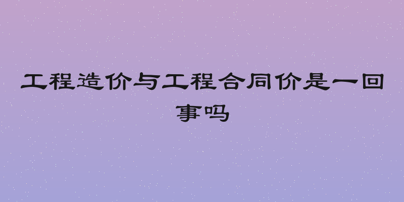 工程造价与工程合同价是一回事吗