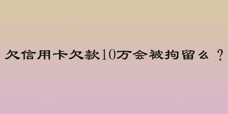 欠信用卡欠款10万会被拘留么？