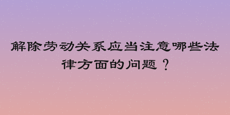 解除劳动关系应当注意哪些法律方面的问题？
