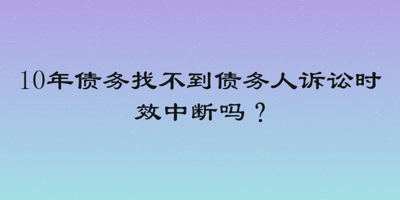 10年债务找不到债务人诉讼时效中断吗？