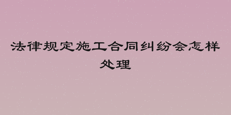 法律规定施工合同纠纷会怎样处理