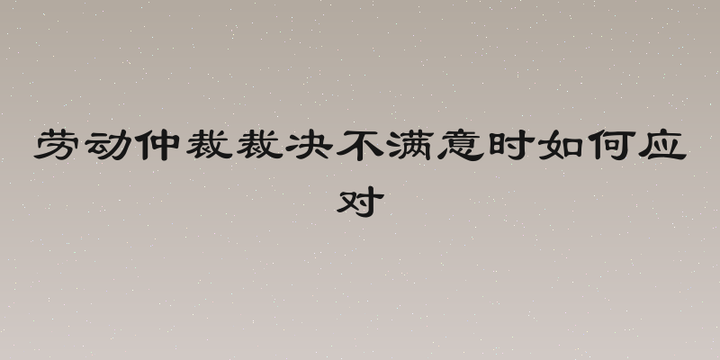 劳动仲裁裁决不满意时如何应对