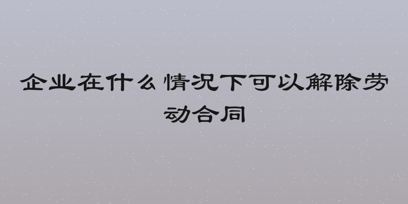 企业在什么情况下可以解除劳动合同