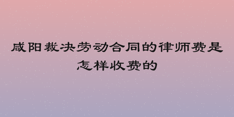 咸阳裁决劳动合同的律师费是怎样收费的