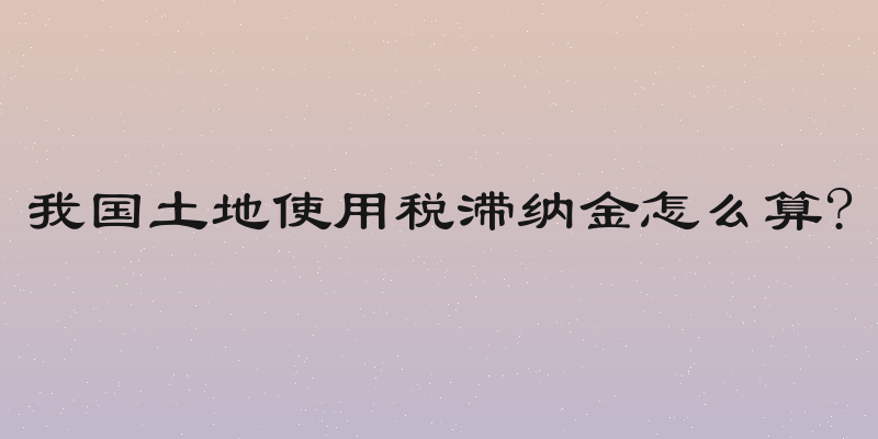 我国土地使用税滞纳金怎么算?