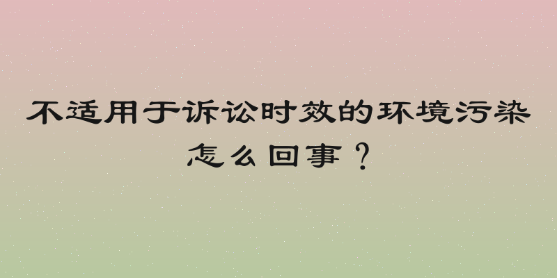 不适用于诉讼时效的环境污染怎么回事？