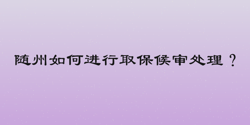 随州如何进行取保候审处理？