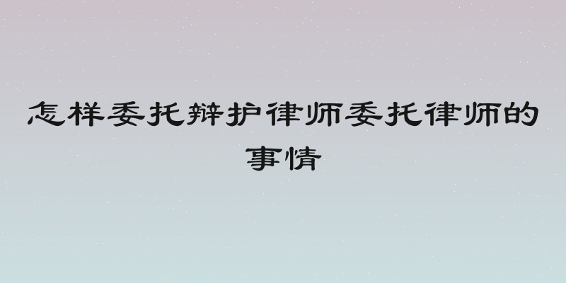怎样委托辩护律师委托律师的事情