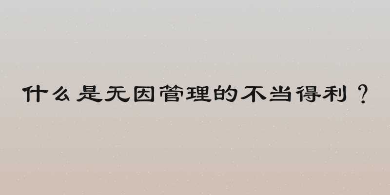 什么是无因管理的不当得利？