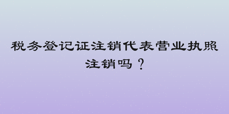 税务登记证注销代表营业执照注销吗？