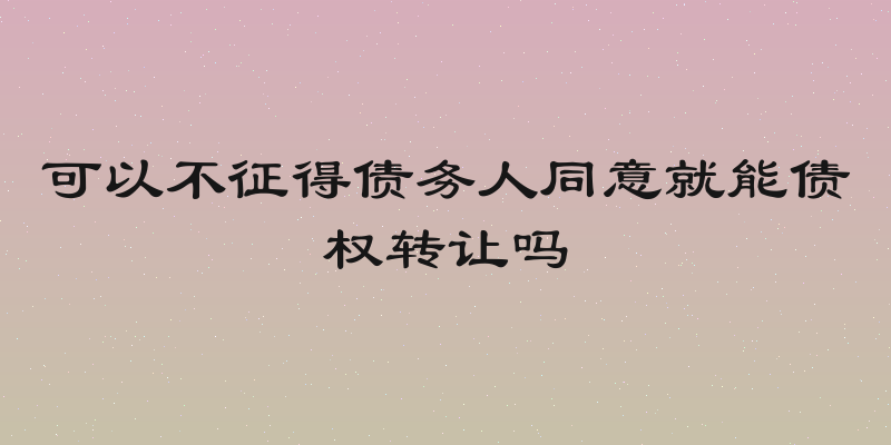 可以不征得债务人同意就能债权转让吗
