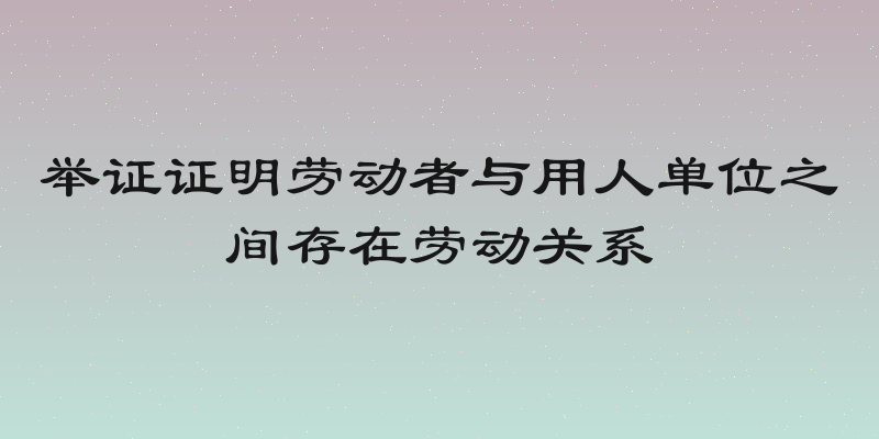 举证证明劳动者与用人单位之间存在劳动关系