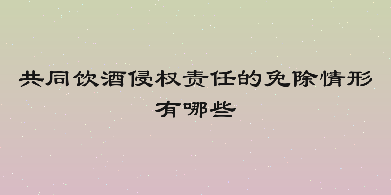 共同饮酒侵权责任的免除情形有哪些