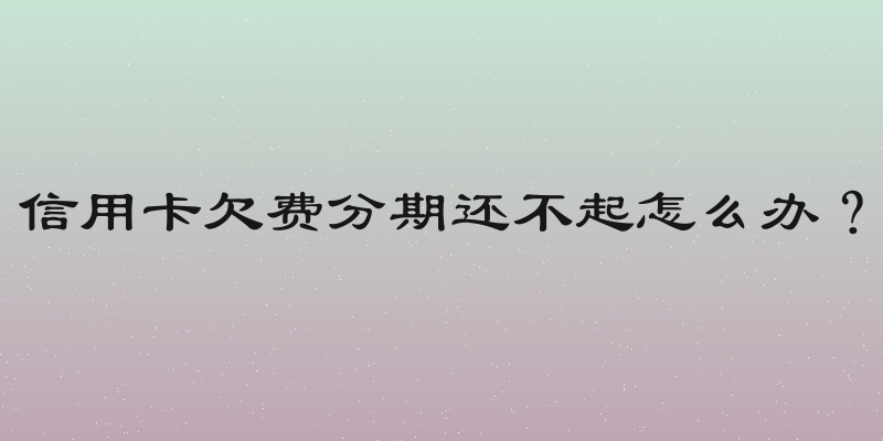 信用卡欠费分期还不起怎么办？