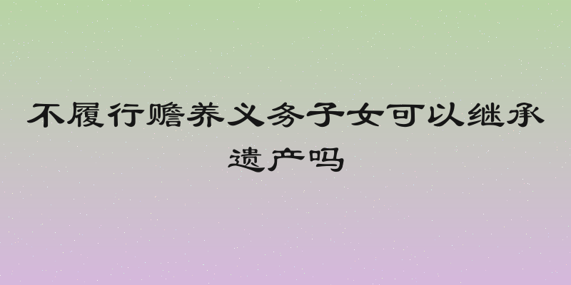 不履行赡养义务子女可以继承遗产吗