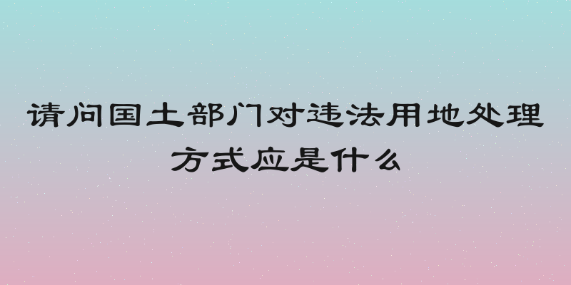 请问国土部门对违法用地处理方式应是什么