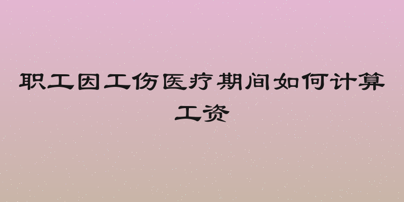 职工因工伤医疗期间如何计算工资