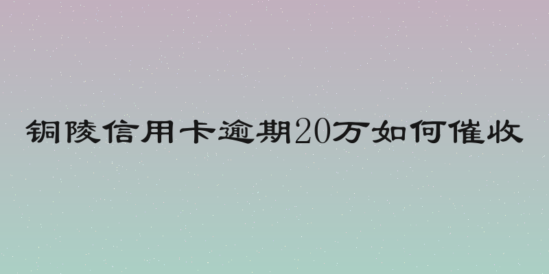 铜陵信用卡逾期20万如何催收