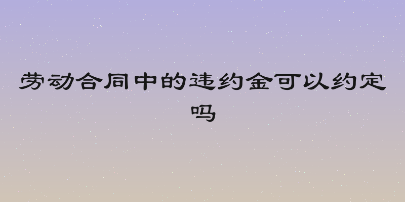 劳动合同中的违约金可以约定吗