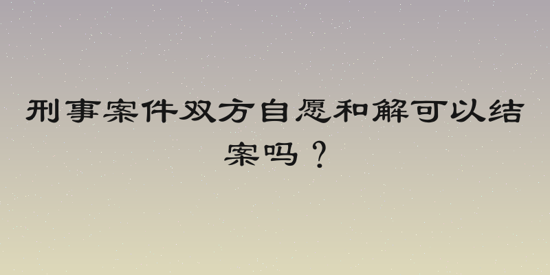 刑事案件双方自愿和解可以结案吗？
