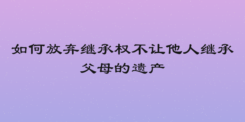 如何放弃继承权不让他人继承父母的遗产