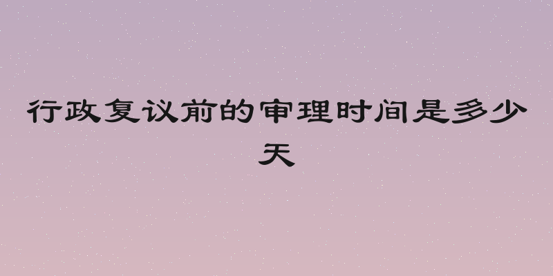 行政复议前的审理时间是多少天