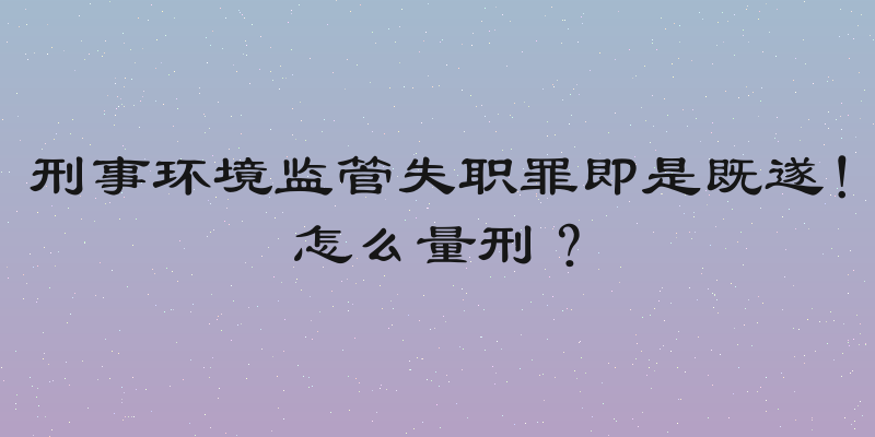 刑事环境监管失职罪即是既遂！怎么量刑？
