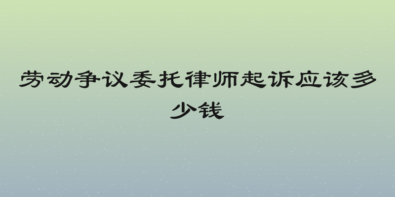 劳动争议委托律师起诉应该多少钱