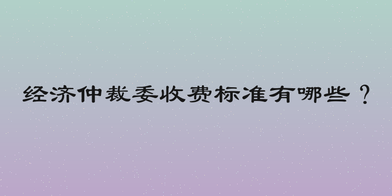 经济仲裁委收费标准有哪些？