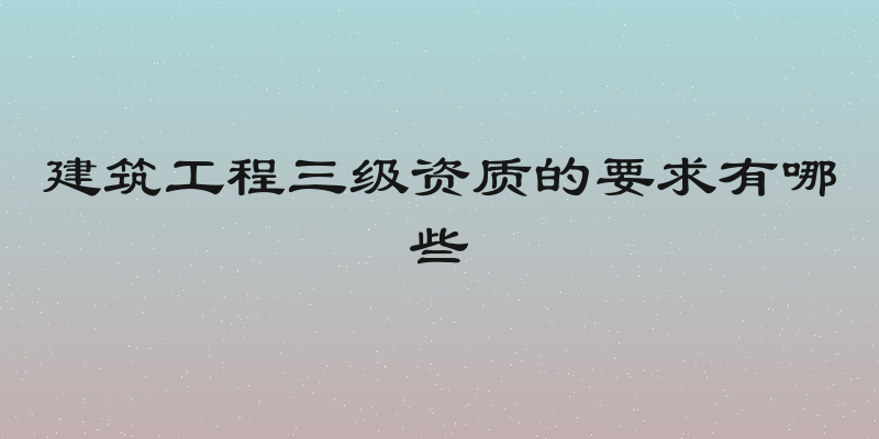 建筑工程三级资质的要求有哪些