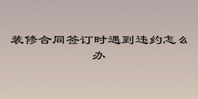 装修合同签订时遇到违约怎么办