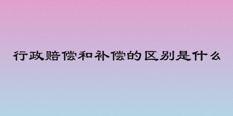 行政赔偿和补偿的区别是什么