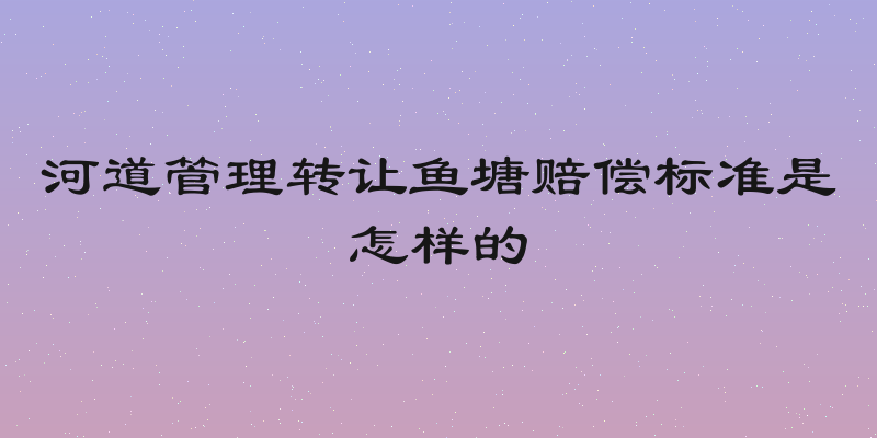 河道管理转让鱼塘赔偿标准是怎样的