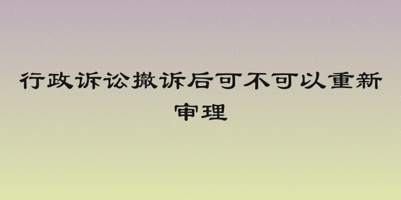 行政诉讼撤诉后可不可以重新审理
