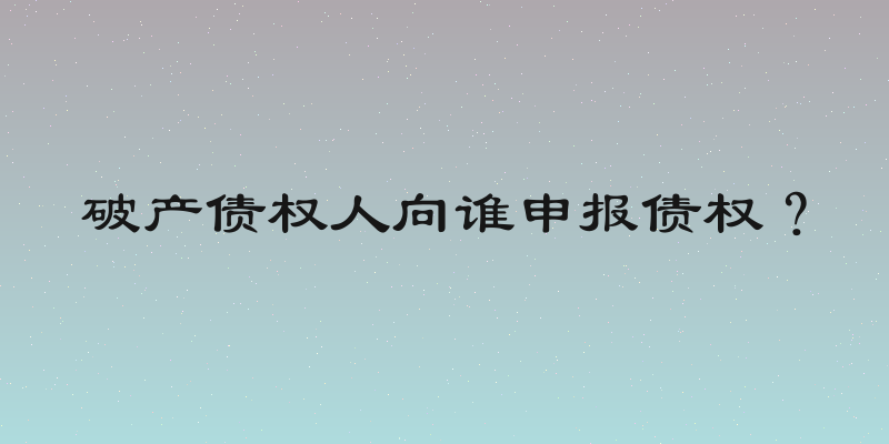 破产债权人向谁申报债权？