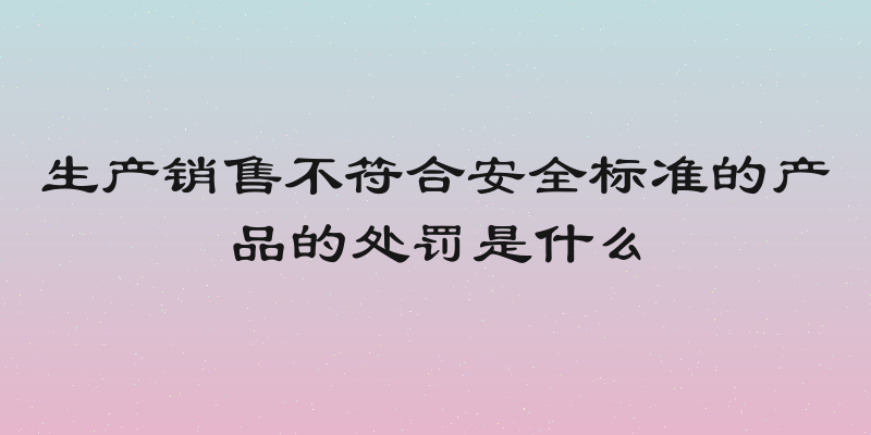 生产销售不符合安全标准的产品的处罚是什么