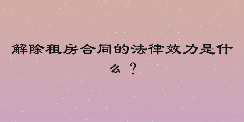 解除租房合同的法律效力是什么？
