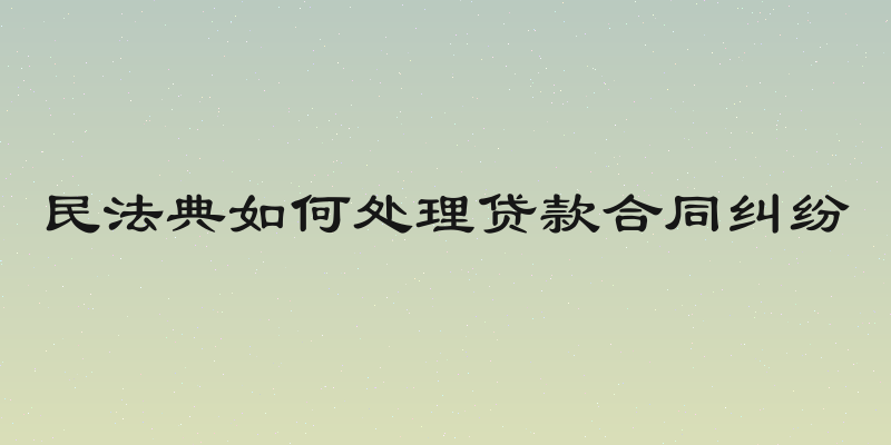 民法典如何处理贷款合同纠纷