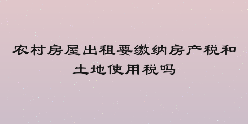 农村房屋出租要缴纳房产税和土地使用税吗