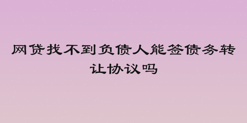 网贷找不到负债人能签债务转让协议吗
